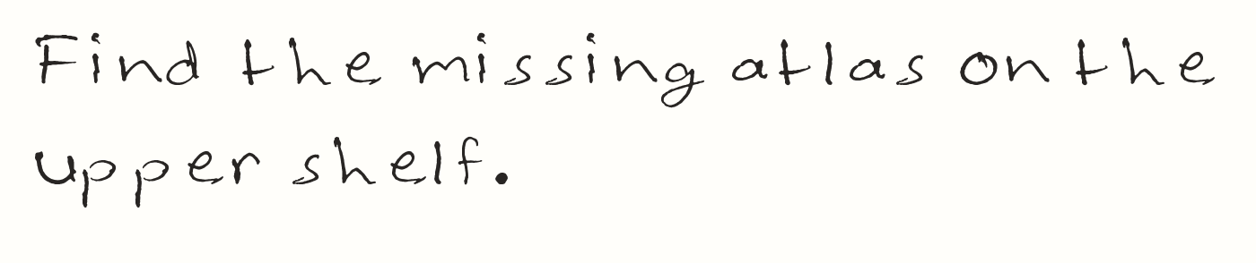 The same text typed with Library Notes: Find the missing atlas on the
upper shelf.